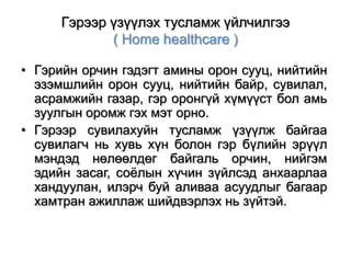 Гэрээр үзүүлэх тусламж үйлчилгээ
( Home healthcare )
• Гэрийн орчин гэдэгт амины орон сууц, нийтийн
эзэмшлийн орон сууц, нийтийн байр, сувилал,
асрамжийн газар, гэр оронгүй хүмүүст бол амь
зуулгын оромж гэх мэт орно.
• Гэрээр сувилахуйн тусламж үзүүлж байгаа
сувилагч нь хувь хүн болон гэр бүлийн эрүүл
мэндэд нөлөөлдөг байгаль орчин, нийгэм
эдийн засаг, соѐлын хүчин зүйлсэд анхаарлаа
хандуулан, илэрч буй аливаа асуудлыг багаар
хамтран ажиллаж шийдвэрлэх нь зүйтэй.

 