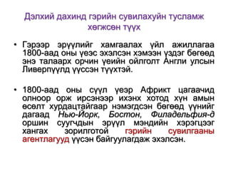 Дэлхий дахинд гэрийн сувилахуйн тусламж
хөгжсөн түүх
• Гэрээр эрүүлийг хамгаалах үйл ажиллагаа
1800-аад оны үеэс эхэлсэн хэмээн үздэг бөгөөд
энэ талаарх орчин үеийн ойлголт Англи улсын
Ливерпүүлд үүссэн түүхтэй.
• 1800-аад оны сүүл үеэр Африкт цагаачид
олноор орж ирсэнээр ихэнх хотод хүн амын
өсөлт хурдацтайгаар нэмэгдсэн бөгөөд үүнийг
дагаад Нью-Йорк, Бостон, Филадельфия-д
оршин суугчдын эрүүл мэндийн хэрэгцээг
хангах
зорилготой
гэрийн
сувилгааны
агентлагууд үүсэн байгуулагдаж эхэлсэн.

 