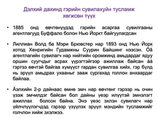 Дэлхий дахинд гэрийн сувилахуйн тусламж
хөгжсөн түүх
• 1885 онд өвчтөнүүдэд гэрийн асаргаа сувилгааны
агентлагууд Буффало болон Нью Йоркт байгуулагдсан
• Лиллиан Волд ба Мэри Брювстер нар 1893 онд Нью Йорк
хотод Хенригийн Гудамжны Суурин Байшинг нээсэн. Óã
агентлагийн сувилагч нар нийтийн оромжинд амьдардаг ядуу
оршин суугчдыг асрах үүрэгтэйгээр ажиллаж байсан áà
гэртээ өвчтэй байгаа хүмүүст гардан сувилгаа хийх, гэр бүлд
нь эрүүл амьдрах ухааныг зааж сургахад голлон анхаардаг
байлаа.
• Äэлхийн 2-р дайнаас өмнө эмч нар өвчтөнг гэрээр нь очин
үзэж эмчилдэг байсан бол дайны үеэр илүүтэй эмнэлэгт
ажиллах
болсон байна. Энэ үеэс эхлэн сувилагч нар
үйлчлүүлэгчдэд гэрээр үзүүлэх эрүүл мэндийн тусламжийг
голчлон хийж эхэлжээ.

 