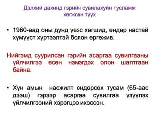 Дэлхий дахинд гэрийн сувилахуйн тусламж
хөгжсөн түүх

• 1960-аад оны дунд үеэс хөгшид, өндөр настай
хүмүүст хүртээлтэй болон өргөжив.
Нийгэмд суурилсан гэрийн асаргаа сувилгааны
үйлчилгээ өсөн нэмэгдэх олон шалтгаан
байна.
• Хүн амын насжилт өндөрсөх тусам (65-аас
дээш) гэрээр асаргаа сувилгаа үзүүлэх
үйлчилгээний хэрэгцээ ихэссэн.

 