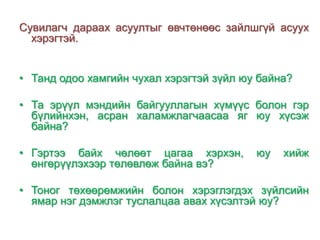 Сувилагч дараах асуултыг өвчтөнөөс зайлшгүй асуух
хэрэгтэй.
• Танд одоо хамгийн чухал хэрэгтэй зүйл юу байна?
• Та эрүүл мэндийн байгууллагын хүмүүс болон гэр
бүлийнхэн, асран халамжлагчаасаа яг юу хүсэж
байна?
• Гэртээ байх чөлөөт цагаа хэрхэн,
өнгөрүүлэхээр төлөвлөж байна вэ?

юу

хийж

• Тоног төхөөрөмжийн болон хэрэглэгдэх зүйлсийн
ямар нэг дэмжлэг туслалцаа авах хүсэлтэй юу?

 