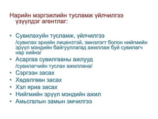 Нарийн мэргэжлийн тусламж үйлчилгээ
үзүүлдэг агентлаг:
• Сувилахуйн тусламж, үйлчилгээ
/сувилах эрхийн лицензтэй, эмнэлэгт болон нийгмийн
эрүүл мэндийн байгууллагад ажиллаж буй сувилагч
нар хийнэ/

• Асаргаа сувилгааны ажлууд
/сувилагчийн туслах ажиллана/

•
•
•
•
•

Сэргээн засах
Хөдөлгөөн засах
Хэл яриа засах
Нийгмийн эрүүл мэндийн ажил
Амьсгалын замын эмчилгээ

 