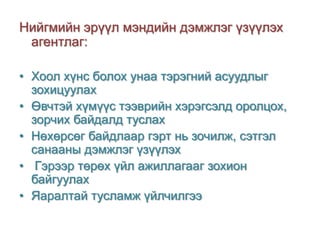 Нийгмийн эрүүл мэндийн дэмжлэг үзүүлэх
агентлаг:
• Хоол хүнс болох унаа тэрэгний асуудлыг
зохицуулах
• Өвчтэй хүмүүс тээврийн хэрэгсэлд оролцох,
зорчих байдалд туслах
• Нөхөрсөг байдлаар гэрт нь зочилж, сэтгэл
санааны дэмжлэг үзүүлэх
• Гэрээр төрөх үйл ажиллагааг зохион
байгуулах
• Яаралтай тусламж үйлчилгээ

 