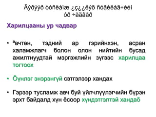 Ãýðýýð òóñëàìæ ¿ç¿¿ëýõ ñóâèëàã÷èéí
óð ÷àäâàð
Харилцааны ур чадвар

• ªвчтөн,
тэдний
ар
гэрийнхэн,
асран
халамжлагч болон олон нийтийн бусад
ажилтнуудтай мэргэжлийн зүгээс харилцаа
тогтоох
• Õүнлэг энэрэнгүй сэтгэлээр хандах
• Гэрээр тусламж авч буй үйлчлүүлэгчийн бүрэн
эрхт байдалд хүн ѐсоор хүндэтгэлтэй хандаõ

 