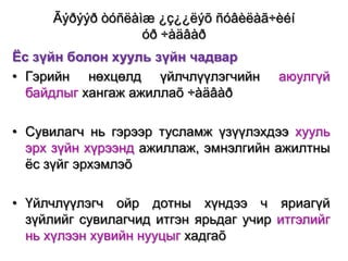 Ãýðýýð òóñëàìæ ¿ç¿¿ëýõ ñóâèëàã÷èéí
óð ÷àäâàð
Ёс зүйн болон хууль зүйн чадвар
• Гэрийн нөхцөлд үйлчлүүлэгчийн
байдлыг хангаж ажиллаõ ÷àäâàð

аюулгүй

• Сувилагч нь гэрээр тусламж үзүүлэхдээ хууль
эрх зүйн хүрээнд ажиллаж, эмнэлгийн ажилтны
ѐс зүйг эрхэмлэõ
• Үйлчлүүлэгч ойр дотны хүндээ ч яриагүй
зүйлийг сувилагчид итгэн ярьдаг учир итгэлийг
нь хүлээн хувийн нууцыг хадгаõ

 