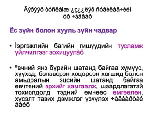 Ãýðýýð òóñëàìæ ¿ç¿¿ëýõ ñóâèëàã÷èéí
óð ÷àäâàð

Ёс зүйн болон хууль зүйн чадвар
• Ìэргэжлийн багийн гишүүдийн тусламж
үйлчилгээг зохицуулàõ

• ªвчний янз бүрийн шатанд байгаа хүмүүс,
хүүхэд, бэлэвсрэн хоцорсон хөгшид болон
амьдралын
эцсийн
шатанд
байгаа
өвчтөний эрхийг хамгаалж, шаардлагатай
тохиолдолд тэдний өмнөөс өмгөөлөн,
хүсэлт тавих дэмжлэг үзүүлэх ÷àäâàðòàé
áàéõ

 