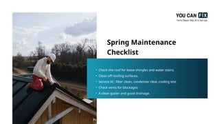 Spring Maintenance
Checklist
• Check the roof for loose shingles and water stains.
• Clean off roofing surfaces.
• Service AC: filter clean, condenser clear, cooling test.
• Check vents for blockages
• A clean gutter and good drainage.
 
