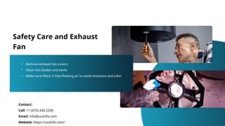 Safety Care and Exhaust
Fan
• Remove exhaust fan covers
• Clean fan blades and vents
• Make sure there is free-flowing air to avoid moisture and odor.
Contact:
Call: +1 (675) 430 2245
Email: info@ucanfix.com
Website: https://ucanfix.com/
 