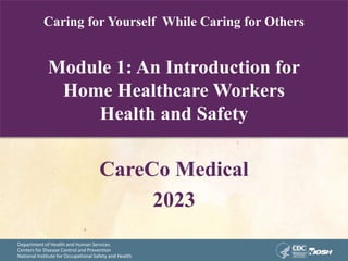 Department of Health and Human Services
Centers for Disease Control and Prevention
National Institute for Occupational Safety and Health
Caring for Yourself While Caring for Others
Module 1: An Introduction for
Home Healthcare Workers
Health and Safety
CareCo Medical
2023
 