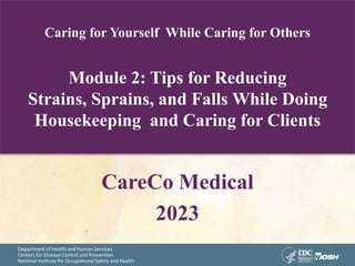 Department of Health and Human Services
Centers for Disease Control and Prevention
National Institute for Occupational Safety and Health
Caring for Yourself While Caring for Others
Module 2: Tips for Reducing
Strains, Sprains, and Falls While Doing
Housekeeping and Caring for Clients
CareCo Medical
2023
 