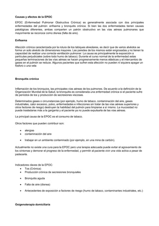 Causas y efectos de la EPOC
EPOC (Enfermedad Pulmonar Obstructiva Crónica) es generalmente asociada con dos principales
enfermedades del pulmón: enfisema y bronquitis crónica. Si bien las dos enfermedades tienen causas
patológicas diferentes, ambas comparten un patrón obstructivo en las vías aéreas pulmonares que
mayormente se reconoce como disnea (falta de aire).
Enfisema
Afección crónica caracterizada por la rotura de los tabiques alveolares, es decir que de varios alvéolos se
forma un solo alvéolo de dimensiones mayores. Las paredes de los mismos están engrosadas y no tienen la
capacidad de realizar una correcta ventilación pulmonar. La causa es principalmente la exposición a
partículas perjudiciales (sobre todo humo de tabaco). Durante el curso normal de la enfermedad estas
pequeñas terminaciones de las vías aéreas se hacen progresivamente menos elásticas y el intercambio de
gases en el pulmón se reduce. Algunos pacientes que sufren esta afección no pueden ni siquiera apagar un
fósforo o una vela
Bronquitis crónica
Inflamación de los bronquios, las principales vías aéreas de los pulmones. De acuerdo a la definición de la
Organización Mundial de la Salud, la bronquitis es considerada una enfermedad crónica si el paciente sufre
de períodos de tos y producción de secresiones viscosas.
Determinados gases o circunstancias (por ejemplo, humo de tabaco, contaminación del aire, gases
industriales, calor excesivo, polvo, enfermedades e infecciones sin tratar de las vías aéreas superiores y
otros factores de riesgo) destruyen la habilidad del pulmón para limpiarse a sí mismo. La mucosidad no
puede trasladarse más a la garganta y el paciente ya no puede expulsarla de las vías aéreas.
La principal causa de la EPOC es el consumo de tabaco.
Otros factores que pueden contribuir son:
• alergias
• contaminación del aire
• trabajar en un ambiente contaminado (por ejemplo, en una mina de carbón).
Actualmente no existe una cura para la EPOC pero una terapia adecuada puede evitar el agravamiento de
los síntomas y demorar el progreso de la enfermedad, y permitir al paciente vivir una vida activa a pesar de
padecerla.
Indicadores claves de la EPOC:
• Tos (Crónica)
• Producción crónica de secresiones bronquiales
• Bronquitis aguda
• Falta de aire (disnea)
• Antecedentes de exposición a factores de riesgo (humo de tabaco, contaminantes industriales, etc.)
Oxigenoterapia domiciliaria
 