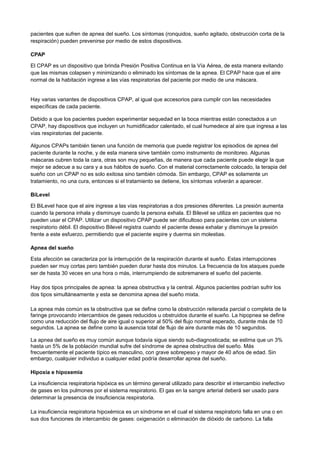 pacientes que sufren de apnea del sueño. Los síntomas (ronquidos, sueño agitado, obstrucción corta de la
respiración) pueden prevenirse por medio de estos dispositivos.
CPAP
El CPAP es un dispositivo que brinda Presión Positiva Continua en la Vía Aérea, de esta manera evitando
que las mismas colapsen y minimizando o eliminado los síntomas de la apnea. El CPAP hace que el aire
normal de la habitación ingrese a las vías respiratorias del paciente por medio de una máscara.
Hay varias variantes de dispositivos CPAP, al igual que accesorios para cumplir con las necesidades
específicas de cada paciente.
Debido a que los pacientes pueden experimentar sequedad en la boca mientras están conectados a un
CPAP, hay dispositivos que incluyen un humidificador calentado, el cual humedece al aire que ingresa a las
vías respiratorias del paciente.
Algunos CPAPs también tienen una función de memoria que puede registrar los episodios de apnea del
paciente durante la noche, y de esta manera sirve también como instrumento de monitoreo. Algunas
máscaras cubren toda la cara, otras son muy pequeñas, de manera que cada paciente puede elegir la que
mejor se adecue a su cara y a sus hábitos de sueño. Con el material correctamente colocado, la terapia del
sueño con un CPAP no es solo exitosa sino también cómoda. Sin embargo, CPAP es solamente un
tratamiento, no una cura, entonces si el tratamiento se detiene, los síntomas volverán a aparecer.
BiLevel
El BiLevel hace que el aire ingrese a las vías respiratorias a dos presiones diferentes. La presión aumenta
cuando la persona inhala y disminuye cuando la persona exhala. El Bilevel se utiliza en pacientes que no
pueden usar el CPAP. Utilizar un dispositivo CPAP puede ser dificultoso para pacientes con un sistema
respiratorio débil. El dispositivo Bilevel registra cuando el paciente desea exhalar y disminuye la presión
frente a este esfuerzo, permitiendo que el paciente espire y duerma sin molestias.
Apnea del sueño
Esta afección se caracteriza por la interrupción de la respiración durante el sueño. Estas interrupciones
pueden ser muy cortas pero también pueden durar hasta dos minutos. La frecuencia de los ataques puede
ser de hasta 30 veces en una hora o más, interrumpiendo de sobremanera el sueño del paciente.
Hay dos tipos principales de apnea: la apnea obstructiva y la central. Algunos pacientes podrían sufrir los
dos tipos simultáneamente y esta se denomina apnea del sueño mixta.
La apnea más común es la obstructiva que se define como la obstrucción reiterada parcial o completa de la
faringe provocando intercambios de gases reducidos u obstruidos durante el sueño. La hipopnea se define
como una reducción del flujo de aire igual o superior al 50% del flujo normal esperado, durante más de 10
segundos. La apnea se define como la ausencia total de flujo de aire durante más de 10 segundos.
La apnea del sueño es muy común aunque todavía sigue siendo sub-diagnosticada; se estima que un 3%
hasta un 5% de la población mundial sufre del síndrome de apnea obstructiva del sueño. Más
frecuentemente el paciente típico es masculino, con grave sobrepeso y mayor de 40 años de edad. Sin
embargo, cualquier individuo a cualquier edad podría desarrollar apnea del sueño.
Hipoxia e hipoxemia
La insuficiencia respiratoria hipóxica es un término general utilizado para describir el intercambio inefectivo
de gases en los pulmones por el sistema respiratorio. El gas en la sangre arterial deberá ser usado para
determinar la presencia de insuficiencia respiratoria.
La insuficiencia respiratoria hipoxémica es un síndrome en el cual el sistema respiratorio falla en una o en
sus dos funciones de intercambio de gases: oxigenación o eliminación de dióxido de carbono. La falla
 