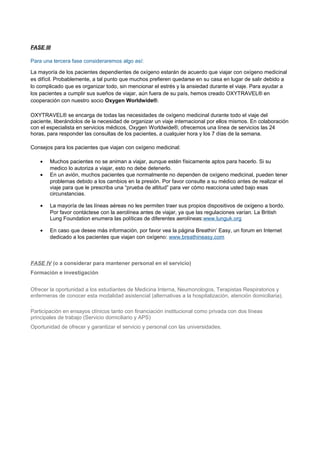 FASE III
Para una tercera fase consideraremos algo así:
La mayoría de los pacientes dependientes de oxígeno estarán de acuerdo que viajar con oxígeno medicinal
es difícil. Probablemente, a tal punto que muchos prefieren quedarse en su casa en lugar de salir debido a
lo complicado que es organizar todo, sin mencionar el estrés y la ansiedad durante el viaje. Para ayudar a
los pacientes a cumplir sus sueños de viajar, aún fuera de su país, hemos creado OXYTRAVEL® en
cooperación con nuestro socio Oxygen Worldwide®.
OXYTRAVEL® se encarga de todas las necesidades de oxígeno medicinal durante todo el viaje del
paciente, liberándolos de la necesidad de organizar un viaje internacional por ellos mismos. En colaboración
con el especialista en servicios médicos, Oxygen Worldwide®, ofrecemos una línea de servicios las 24
horas, para responder las consultas de los pacientes, a cualquier hora y los 7 días de la semana.
Consejos para los pacientes que viajan con oxígeno medicinal:
• Muchos pacientes no se animan a viajar, aunque estén físicamente aptos para hacerlo. Si su
medico lo autoriza a viajar, esto no debe detenerlo.
• En un avión, muchos pacientes que normalmente no dependen de oxígeno medicinal, pueden tener
problemas debido a los cambios en la presión. Por favor consulte a su médico antes de realizar el
viaje para que le prescriba una “prueba de altitud” para ver cómo reacciona usted bajo esas
circunstancias.
• La mayoría de las líneas aéreas no les permiten traer sus propios dispositivos de oxígeno a bordo.
Por favor contáctese con la aerolínea antes de viajar, ya que las regulaciones varían. La British
Lung Foundation enumera las políticas de diferentes aerolíneas:www.lunguk.org
• En caso que desee más información, por favor vea la página Breathin’ Easy, un forum en Internet
dedicado a los pacientes que viajan con oxígeno: www.breathineasy.com
FASE IV (o a considerar para mantener personal en el servicio)
Formación e investigación
Ofrecer la oportunidad a los estudiantes de Medicina Interna, Neumonologos, Terapistas Respiratorios y
enfermeras de conocer esta modalidad asistencial (alternativas a la hospitalización, atención domiciliaria).
.
Participación en ensayos clínicos tanto con financiación institucional como privada con dos líneas
principales de trabajo (Servicio domiciliario y APS)
Oportunidad de ofrecer y garantizar el servicio y personal con las universidades.
 