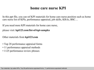home care nurse KPI 
In this ppt file, you can ref KPI materials for home care nurse position such as home 
care nurse list of KPIs, performance appraisal, job skills, KRAs, BSC… 
If you need more KPI materials for home care nurse, 
please visit: kpi123.com/list-of-kpi-samples 
Other materials from kpi123.com 
• Top 28 performance appraisal forms 
• 11 performance appraisal methods 
• 1125 performance review phrases 
Top materials: top sales KPIs, Top 28 performance appraisal forms, 11 performance appraisal methods 
Interview questions and answers – free download/ pdf and ppt file 
 