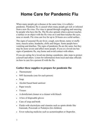 Home Care for Pandemic Flu

When many people get a disease at the same time, it is called a
pandemic. Pandemic flu is caused when many people get sick or infected
from a new flu virus. Flu virus is spread through coughing and sneezing
by people who have the flu. The flu also spreads when a person touches
a surface or an object with the flu virus on it and then touches the eyes,
nose or mouth. Flu virus can live for up to 24 hours on a solid surface.
The signs of seasonal flu are fever, cough, sore throat, runny or stuffy
nose, muscle aches, headache, chills and fatigue. Some people have
vomiting and diarrhea. The signs of pandemic flu are the same, but they
may be more severe and affect more people. If you or a loved one has
signs of pandemic flu, stay home and avoid contact with others.
If you are caring for a loved one during a pandemic, take steps to protect
yourself and others. Listen for information from local and state officials
on how to care for a person ill with the flu.


Gather these supplies to prepare for pandemic flu:
•   Thermometer
•   N95 facemasks (one for each person)
•   Soap
•   Alcohol based hand sanitizer
•   Paper towels
•   Tissues
•   A disinfectant cleaner or a cleaner with bleach
•   A box of disposable gloves
•   Cans of soup and broth
•   Fluids with electrolytes and vitamins such as sports drinks like
    Gatorade, Powerade or Pedialyte (for children)
•   Fever reducing medicine such as acetaminophen or ibuprofen.


1
 