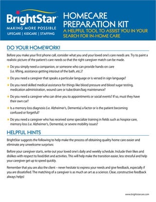 HomeCare
                                               PreParation Kit
                                               a HelPful tool to assist you in your
                                               searCH for in-Home Care

Do your HomeworK!
Before you make your first phone call, consider what you and your loved one’s care needs are. Try to paint a
realistic picture of the patient’s care needs so that the right caregiver match can be made.
H Do you simply need a companion, or someone who can provide hands-on care
  (i.e. lifting, assistance getting into/out of the bath, etc.)?
H Do you need a caregiver that speaks a particular language or is versed in sign language?
H Do you need skilled medical assistance for things like blood pressure and blood sugar testing,
  medication administration, wound care or tube/drain/bag maintenance?
H Do you need a caregiver who can drive you to appointments or social events? If so, must they have
  their own car?
H Is a memory loss diagnosis (i.e. Alzheimer’s, Dementia) a factor or is the patient becoming
  confused or forgetful?
H Do you need a caregiver who has received some specialize training in fields such as hospice care,
  memory loss (i.e. Alzheimer’s, Dementia), or severe mobility issues?

HelPful Hints
BrightStar suggests the following to help make the process of obtaining quality home care easier and
eliminate any unwelcome surprises:
Before your caregiver starts, write out your loved one’s daily and weekly schedule. Include their likes and
dislikes with respect to food/diet and activities. This will help make the transition easier, less stressful and help
your caregiver get up to speed quickly.
Remember that you are also the client – never hesitate to express your needs and give feedback, especially if
you are dissatisfied. The matching of a caregiver is as much an art as a science. Clear, constructive feedback
always helps!



                                                                                                  www.brightstarcare.com
 