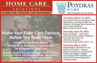 Thursday, March 13, 2014
Home Care Solutions and Poydras Home
will present an overview of elder care
choices in the Greater New Orleans area.
Led by Dianne Boazman,
Betty Landreaux and Erin Kolb.

Know Your Elder Care Options
Before You Need Them
A Free-To-The-Public Series
Designed to Educate the Community
On All Issues of Elder Care
All event sessions will take place from 5:30 to 7:00 p.m.
at Poydras Home, 5354 Magazine Street, New Orleans.
Complimentary hors d’oeuvres provided
Call 504-828-0900 for more information

Thursday, April 10, 2014
Elder Law Issues — Learn about
advance directives, powers of attorney,
living wills and more in an
informative discussion.
Led by John Cook of Cook Firm, L.L.C.

Thursday, May 8, 2014
Intergenerational Activities For The
Elderly and Families — Explore
dementia activities and programs that
families can engage in together.
Led by Marjorie Gehl and Mikey Lee
of the Life Enrichment Department
of Poydras Home.

 