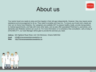 About us
Your senior loved one needs to enjoy and live happily in their old age independently. However, they may require some
assistance and encouragement to do so. They need to socialize and have fun. To ensure your loved one’s needs are
met, turn to Home Care Waterloo. Our caregivers are available 24/7 to prepare healthy meals, provide transportation
to medical appointments, and help with many other tasks, and we also offer specialized Parkinson’s, post-stroke, and
dementia care Waterloo seniors can count on. For more information or to schedule a free consultation, call us today at
(519) 954-2111, our Care Manager will be glad to provide the services you need.
Address: 324 Highland Road West, Unit 12A Kitchener, Ontario N2M 5G2
Email: info@homecareassistancewaterloo.ca
Web: http://Homecareassistancewaterloo.ca
 