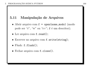 5           ¸˜   ´
    PROGRAMACAO BASICA PYTHON                           100




     5.11   Manipula¸˜o de Arquivos
                    ca
      • Abrir arquivo com f = open(nome,modo) (modo
        pode ser “r”, “w” ou “r+”; f ´ um descritor);
                                     e
      • Ler arquivo com f.read();
      • Escrever no arquivo com f.write(string);
      • Flush: f.flush();
      • Fechar arquivo com f.close().
 