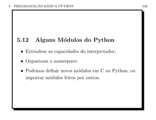 5           ¸˜   ´
    PROGRAMACAO BASICA PYTHON                             102




     5.12   Alguns M´dulos do Python
                    o
      • Extendem as capacidades do interpretador;
      • Organizam o namespace;
      • Podemos deﬁnir novos m´dulos em C ou Python, ou
                                o
        importar m´dulos feitos por outros.
                  o
 