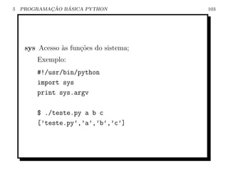 5           ¸˜   ´
    PROGRAMACAO BASICA PYTHON            103




     sys Acesso `s fun¸˜es do sistema;
                a     co
        Exemplo:
        #!/usr/bin/python
        import sys
        print sys.argv

        $ ./teste.py a b c
        [’teste.py’,’a’,’b’,’c’]
 
