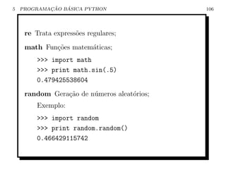5           ¸˜   ´
    PROGRAMACAO BASICA PYTHON                106




     re Trata express˜es regulares;
                     o
     math Fun¸˜es matem´ticas;
             co        a
         >>> import math
         >>> print math.sin(.5)
         0.479425538604
     random Gera¸˜o de n´meros aleat´rios;
                ca      u           o
         Exemplo:
         >>> import random
         >>> print random.random()
         0.466429115742
 
