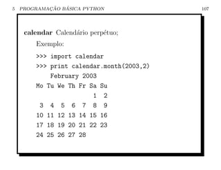 5           ¸˜   ´
    PROGRAMACAO BASICA PYTHON              107




     calendar Calend´rio perp´tuo;
                    a        e
        Exemplo:
        >>> import calendar
        >>> print calendar.month(2003,2)
            February 2003
        Mo Tu We Th Fr Sa Su
                        1 2
         3 4 5 6 7 8 9
        10 11 12 13 14 15 16
        17 18 19 20 21 22 23
        24 25 26 27 28
 