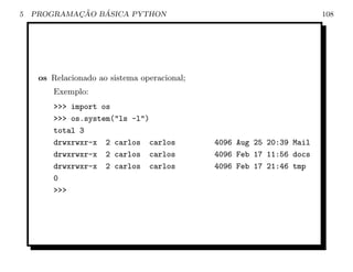 5           ¸˜   ´
    PROGRAMACAO BASICA PYTHON                                          108




     os Relacionado ao sistema operacional;
        Exemplo:
        >>> import os
        >>> os.system("ls -l")
        total 3
        drwxrwxr-x 2 carlos carlos            4096 Aug 25 20:39 Mail
        drwxrwxr-x 2 carlos carlos            4096 Feb 17 11:56 docs
        drwxrwxr-x 2 carlos carlos            4096 Feb 17 21:46 tmp
        0
        >>>
 