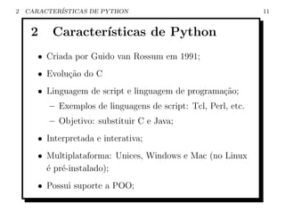 2   CARACTER´
            ISTICAS DE PYTHON                                   11


     2    Caracter´
                  ısticas de Python
       • Criada por Guido van Rossum em 1991;
       • Evolu¸ao do C
              c˜
       • Linguagem de script e linguagem de programa¸ao;
                                                    c˜
          – Exemplos de linguagens de script: Tcl, Perl, etc.
          – Objetivo: substituir C e Java;
       • Interpretada e interativa;
       • Multiplataforma: Unices, Windows e Mac (no Linux
         ´ pr´-instalado);
         e e
       • Possui suporte a POO;
 