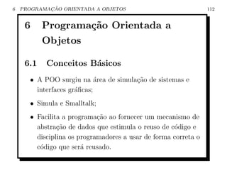 6           ¸˜
    PROGRAMACAO ORIENTADA A OBJETOS                             112


     6     Programa¸˜o Orientada a
                   ca
           Objetos

     6.1   Conceitos B´sicos
                      a
      • A POO surgiu na ´rea de simula¸ao de sistemas e
                            a         c˜
        interfaces gr´ﬁcas;
                     a
      • Simula e Smalltalk;
      • Facilita a programa¸˜o ao fornecer um mecanismo de
                            ca
        abstra¸˜o de dados que estimula o reuso de c´digo e
               ca                                   o
        disciplina os programadores a usar de forma correta o
        c´digo que ser´ reusado.
         o             a
 
