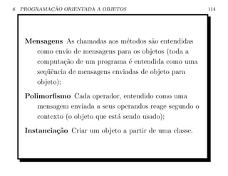6           ¸˜
    PROGRAMACAO ORIENTADA A OBJETOS                         114




     Mensagens As chamadas aos m´todos s˜o entendidas
                                  e       a
       como envio de mensagens para os objetos (toda a
       computa¸˜o de um programa ´ entendida como uma
                ca                 e
       seq¨ˆncia de mensagens enviadas de objeto para
          ue
       objeto);
     Polimorﬁsmo Cada operador, entendido como uma
        mensagem enviada a seus operandos reage segundo o
        contexto (o objeto que est´ sendo usado);
                                  a
     Instancia¸˜o Criar um objeto a partir de uma classe.
              ca
 