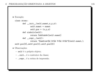 6           ¸˜
    PROGRAMACAO ORIENTADA A OBJETOS                                      116




      • Exemplo:
        class atomo:
               def __init__(self,numat,x,y,z):
                      self.numat = numat
                      self.pos = (x,y,z)
               def simbolo(self):
                      return TabSimbAt[self.numat]
               def __repr__(self):
                      return "NumAtom=%d X=%d Y=%d Z=%d"%(self.numat,
        self.pos[0],self.pos[1],self.pos[2])
      • Observa¸oes:
               c˜
        – self ´ o pr´prio objeto;
               e     o
        –   init   ´ o contrutor da classe;
                   e
        –   repr   ´ a rotina de impress˜o.
                   e                    a
 
