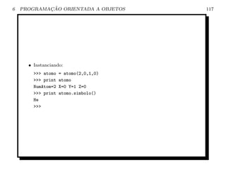 6           ¸˜
    PROGRAMACAO ORIENTADA A OBJETOS    117




      • Instanciando:
        >>> atomo   = atomo(2,0,1,0)
        >>> print   atomo
        NumAtom=2   X=0 Y=1 Z=0
        >>> print   atomo.simbolo()
        He
        >>>
 