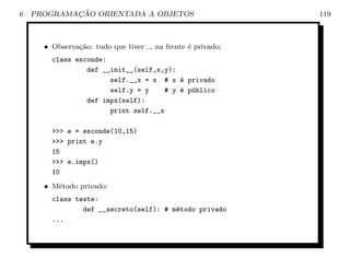 6           ¸˜
    PROGRAMACAO ORIENTADA A OBJETOS                         119



      • Observa¸ao: tudo que tiver
               c˜                    na frente ´ privado;
                                               e
        class esconde:
                 def __init__(self,x,y):
                       self.__x = x # x ´ privado
                                         e
                       self.y = y    # y ´ p´blico
                                         e u
                 def impx(self):
                       print self.__x

        >>> e = esconde(10,15)
        >>> print e.y
        15
        >>> e.impx()
        10
      • M´todo privado:
         e
        class teste:
                def __secreto(self): # m´todo privado
                                        e
        ...
 