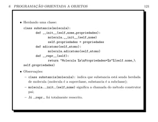6           ¸˜
    PROGRAMACAO ORIENTADA A OBJETOS                                              121



      • Herdando uma classe:
        class substancia(molecula):
               def __init__(self,nome,propriedades):
                      molecula.__init__(self,nome)
                      self.propriedades = propriedades
               def adicatomo(self,atomo):
                      molecula.adicatomo(self,atomo)
               def __repr__(self):
                      return "Molecula %snPropriedades=%s"%(self.nome,
        self.propriedades)
      • Observa¸oes:
               c˜
        – class substancia(molecula): indica que substancia est´ sendo herdada
                                                                   a
          de molecula (molecula ´ a superclasse, substancia ´ a subclasse);
                                e                           e
        – molecula. init (self,nome) signiﬁca a chamada do m´todo construtor
                                                            e
          pai;
        – J´
           a   repr    foi totalmente reescrito.
 