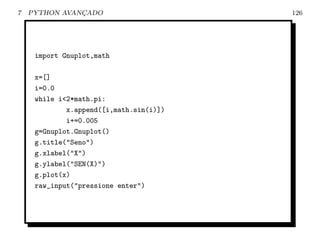7   PYTHON AVANCADO
               ¸                         126




     import Gnuplot,math

     x=[]
     i=0.0
     while i<2*math.pi:
             x.append([i,math.sin(i)])
             i+=0.005
     g=Gnuplot.Gnuplot()
     g.title("Seno")
     g.xlabel("X")
     g.ylabel("SEN(X)")
     g.plot(x)
     raw_input("pressione enter")
 