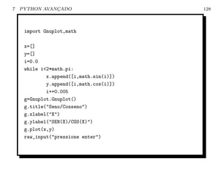 7   PYTHON AVANCADO
               ¸                         128



     import Gnuplot,math

     x=[]
     y=[]
     i=0.0
     while i<2*math.pi:
             x.append([i,math.sin(i)])
             y.append([i,math.cos(i)])
             i+=0.005
     g=Gnuplot.Gnuplot()
     g.title("Seno/Cosseno")
     g.xlabel("X")
     g.ylabel("SEN(X)/COS(X)")
     g.plot(x,y)
     raw_input("pressione enter")
 