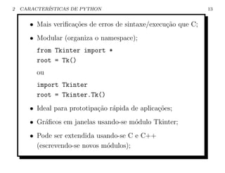 2   CARACTER´
            ISTICAS DE PYTHON                                   13


       • Mais veriﬁca¸˜es de erros de sintaxe/execu¸ao que C;
                     co                            c˜
       • Modular (organiza o namespace);
         from Tkinter import *
         root = Tk()
         ou
         import Tkinter
         root = Tkinter.Tk()
       • Ideal para prototipa¸ao r´pida de aplica¸oes;
                             c˜ a                c˜
       • Gr´ﬁcos em janelas usando-se m´dulo Tkinter;
           a                           o
       • Pode ser extendida usando-se C e C++
         (escrevendo-se novos m´dulos);
                               o
 