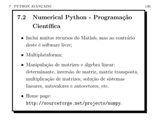 7   PYTHON AVANCADO
               ¸                                               130


     7.2   Numerical Python - Programa¸˜o
                                      ca
           Cient´
                ıﬁca
      • Inclui muitos recursos do Matlab, mas ao contr´rio
                                                      a
        deste ´ software livre;
              e
      • Multiplataforma;
      • Manipula¸˜o de matrizes e ´lgebra linear:
                  ca                a
        determinante, invers˜o de matriz, matriz transposta,
                             a
        multiplica¸ao de matrizes, solu¸˜o de sistemas
                   c˜                   ca
        lineares, autovalores e autovetores, etc.
      • Home page:
        http://sourceforge.net/projects/numpy.
 