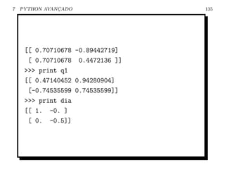 7   PYTHON AVANCADO
               ¸                  135




     [[ 0.70710678 -0.89442719]
      [ 0.70710678 0.4472136 ]]
     >>> print q1
     [[ 0.47140452 0.94280904]
      [-0.74535599 0.74535599]]
     >>> print dia
     [[ 1. -0. ]
      [ 0. -0.5]]
 