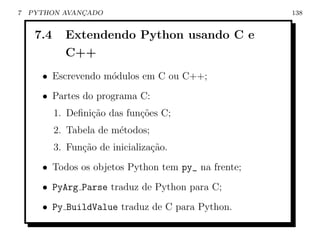 7   PYTHON AVANCADO
               ¸                                     138


     7.4     Extendendo Python usando C e
             C++
      • Escrevendo m´dulos em C ou C++;
                    o
      • Partes do programa C:
           1. Deﬁni¸ao das fun¸oes C;
                   c˜         c˜
           2. Tabela de m´todos;
                         e
           3. Fun¸˜o de inicializa¸˜o.
                 ca               ca
      • Todos os objetos Python tem py_ na frente;
      • PyArg Parse traduz de Python para C;
      • Py BuildValue traduz de C para Python.
 