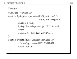 7   PYTHON AVANCADO
               ¸                                  139


     Exemplo:
     #include "Python.h"
     static PyObject *py_soma(PyObject *self,
                              PyObject *args) {
             double a,b,c;
             PyArg_ParseTuple(args,"dd",&a,&b);
             c=a+b;
             return Py_BuildValue("d",c);
     }
     static PyMethodDef Somalib_methods[]={
             {"soma",py_soma,METH_VARARGS},
             {NULL,NULL}
     };
 