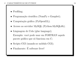 2   CARACTER´
            ISTICAS DE PYTHON                         14




       • Proﬁling;
       • Programa¸˜o cient´
                 ca       ıﬁca (NumPy e Gnuplot);
       • Computa¸˜o gr´ﬁca (PyOpenGL);
                ca    a
       • Acesso ao servidor MySQL (Python-MySQLdb);
       • Linguagem de Cola (glue language);
         Exemplo: vocˆ pode usar em FORTRAN aquele
                      e
         pacote gr´ﬁco que s´ funciona em C;
                  a         o
       • Scripts CGI (usando-se m´dulo CGI);
                                 o
                     ´
       • Finalmente: E software livre!
 