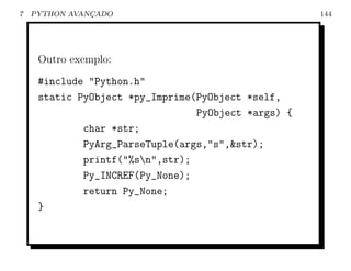 7   PYTHON AVANCADO
               ¸                                     144




     Outro exemplo:
     #include "Python.h"
     static PyObject *py_Imprime(PyObject *self,
                                 PyObject *args) {
             char *str;
             PyArg_ParseTuple(args,"s",&str);
             printf("%sn",str);
             Py_INCREF(Py_None);
             return Py_None;
     }
 