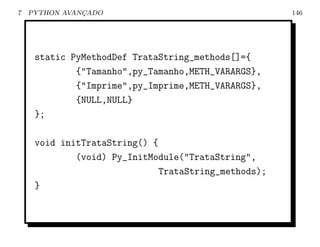 7   PYTHON AVANCADO
               ¸                                      146




     static PyMethodDef TrataString_methods[]={
             {"Tamanho",py_Tamanho,METH_VARARGS},
             {"Imprime",py_Imprime,METH_VARARGS},
             {NULL,NULL}
     };

     void initTrataString() {
             (void) Py_InitModule("TrataString",
                              TrataString_methods);
     }
 
