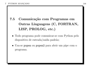 7   PYTHON AVANCADO
               ¸                                          148




     7.5   Comunica¸˜o com Programas em
                    ca
           Outras Linguagens (C, FORTRAN,
           LISP, PROLOG, etc.)
      • Todo programa pode comunicar-se com Python pelo
        dispositivo de entrada/sa´ padr˜o;
                                 ıda   a
      • Usa-se popen ou popen2 para abrir um pipe com o
        programa.
 
