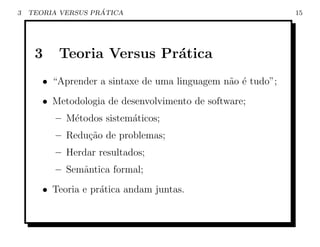 3                   ´
    TEORIA VERSUS PRATICA                                    15




     3    Teoria Versus Pr´tica
                          a
       • “Aprender a sintaxe de uma linguagem n˜o ´ tudo”;
                                               a e
       • Metodologia de desenvolvimento de software;
          – M´todos sistem´ticos;
             e            a
          – Redu¸ao de problemas;
                c˜
          – Herdar resultados;
          – Semˆntica formal;
               a
       • Teoria e pr´tica andam juntas.
                    a
 
