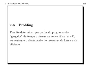 7   PYTHON AVANCADO
               ¸                                           151




     7.6   Proﬁling

     Permite determinar que partes do programa s˜o
                                                 a
     “gargalos” de tempo e devem ser convertidas para C,
     aumentando o desempenho do programa de forma mais
     eﬁciente.
 