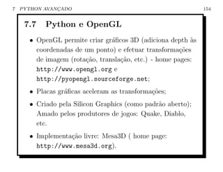 7   PYTHON AVANCADO
               ¸                                              154


     7.7   Python e OpenGL
      • OpenGL permite criar gr´ﬁcos 3D (adiciona depth `s
                                a                         a
        coordenadas de um ponto) e efetuar transforma¸oes
                                                       c˜
        de imagem (rota¸ao, transla¸ao, etc.) - home pages:
                       c˜          c˜
        http://www.opengl.org e
        http://pyopengl.sourceforge.net;
      • Placas gr´ﬁcas aceleram as transforma¸˜es;
                 a                           co
      • Criado pela Silicon Graphics (como padr˜o aberto);
                                               a
        Amado pelos produtores de jogos: Quake, Diablo,
        etc.
      • Implementa¸ao livre: Mesa3D ( home page:
                  c˜
        http://www.mesa3d.org).
 