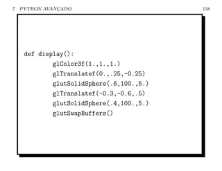 7   PYTHON AVANCADO
               ¸                           158




     def display():
             glColor3f(1.,1.,1.)
             glTranslatef(0.,.25,-0.25)
             glutSolidSphere(.6,100.,5.)
             glTranslatef(-0.3,-0.6,.5)
             glutSolidSphere(.4,100.,5.)
             glutSwapBuffers()
 